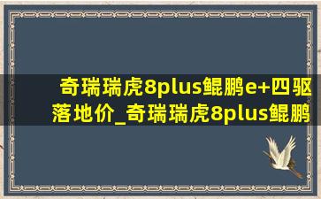 奇瑞瑞虎8plus鲲鹏e+四驱落地价_奇瑞瑞虎8plus鲲鹏四驱版落地价格