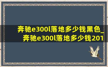 奔驰e300l落地多少钱黑色_奔驰e300l落地多少钱2018款豪华版