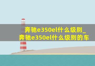 奔驰e350el什么级别_奔驰e350el什么级别的车