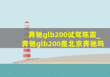 奔驰glb200试驾陈震_奔驰glb200是北京奔驰吗