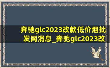 奔驰glc2023改款(低价烟批发网)消息_奔驰glc2023改款和2024款