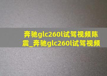 奔驰glc260l试驾视频陈震_奔驰glc260l试驾视频