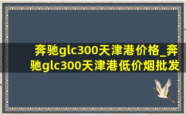 奔驰glc300天津港价格_奔驰glc300天津港(低价烟批发网)优惠价