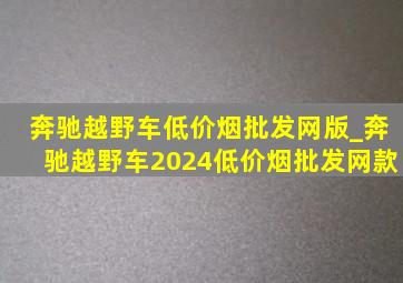 奔驰越野车(低价烟批发网)版_奔驰越野车2024(低价烟批发网)款