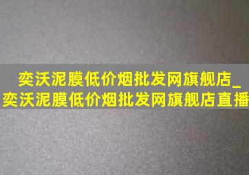 奕沃泥膜(低价烟批发网)旗舰店_奕沃泥膜(低价烟批发网)旗舰店直播