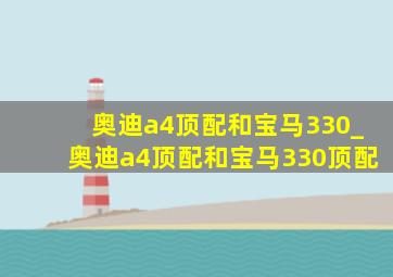 奥迪a4顶配和宝马330_奥迪a4顶配和宝马330顶配