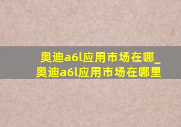 奥迪a6l应用市场在哪_奥迪a6l应用市场在哪里