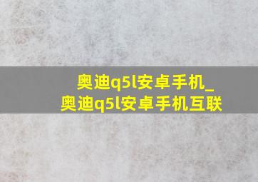 奥迪q5l安卓手机_奥迪q5l安卓手机互联