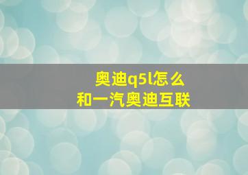 奥迪q5l怎么和一汽奥迪互联