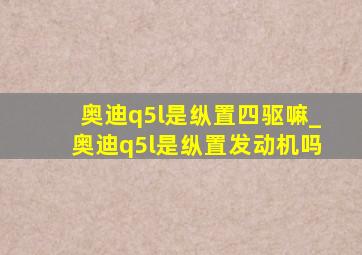 奥迪q5l是纵置四驱嘛_奥迪q5l是纵置发动机吗