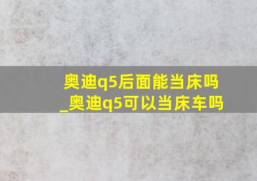 奥迪q5后面能当床吗_奥迪q5可以当床车吗