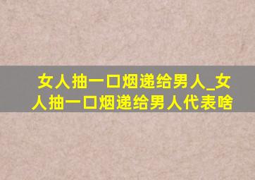 女人抽一口烟递给男人_女人抽一口烟递给男人代表啥