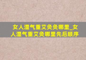 女人湿气重艾灸灸哪里_女人湿气重艾灸哪里先后顺序