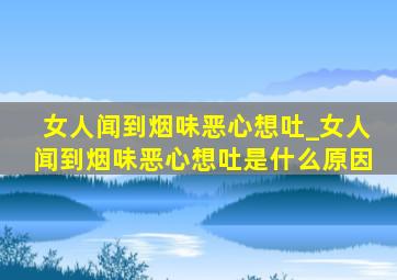 女人闻到烟味恶心想吐_女人闻到烟味恶心想吐是什么原因