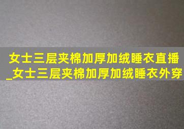 女士三层夹棉加厚加绒睡衣直播_女士三层夹棉加厚加绒睡衣外穿