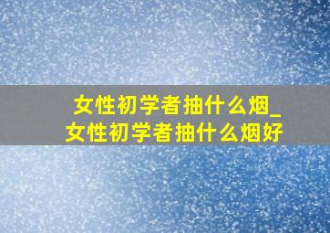 女性初学者抽什么烟_女性初学者抽什么烟好