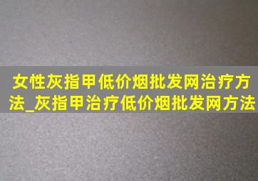 女性灰指甲(低价烟批发网)治疗方法_灰指甲治疗(低价烟批发网)方法