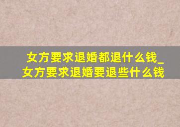 女方要求退婚都退什么钱_女方要求退婚要退些什么钱