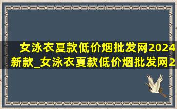 女泳衣夏款(低价烟批发网)2024新款_女泳衣夏款(低价烟批发网)2024新款分体