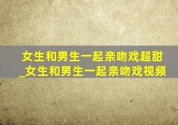 女生和男生一起亲吻戏超甜_女生和男生一起亲吻戏视频