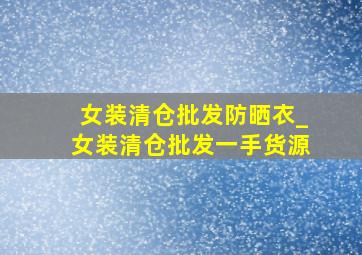 女装清仓批发防晒衣_女装清仓批发一手货源