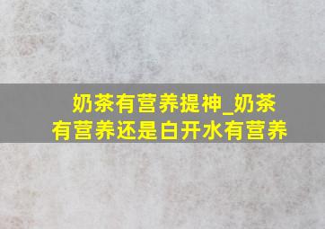 奶茶有营养提神_奶茶有营养还是白开水有营养