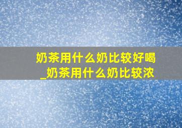 奶茶用什么奶比较好喝_奶茶用什么奶比较浓