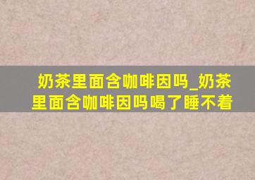 奶茶里面含咖啡因吗_奶茶里面含咖啡因吗喝了睡不着