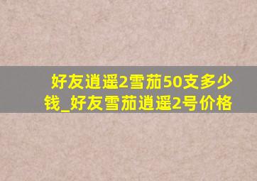 好友逍遥2雪茄50支多少钱_好友雪茄逍遥2号价格