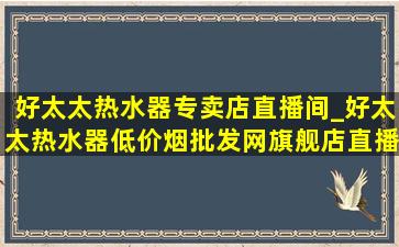 好太太热水器专卖店直播间_好太太热水器(低价烟批发网)旗舰店直播