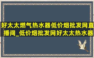 好太太燃气热水器(低价烟批发网)直播间_(低价烟批发网)好太太热水器直播间