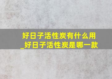 好日子活性炭有什么用_好日子活性炭是哪一款