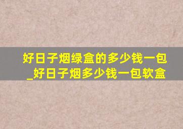 好日子烟绿盒的多少钱一包_好日子烟多少钱一包软盒