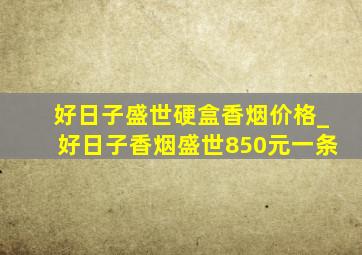 好日子盛世硬盒香烟价格_好日子香烟盛世850元一条