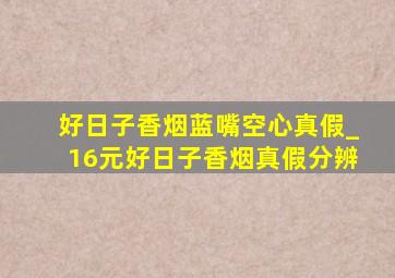 好日子香烟蓝嘴空心真假_16元好日子香烟真假分辨