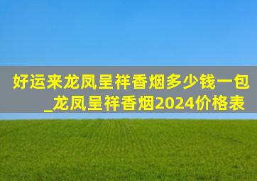 好运来龙凤呈祥香烟多少钱一包_龙凤呈祥香烟2024价格表