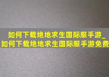 如何下载绝地求生国际服手游_如何下载绝地求生国际服手游免费