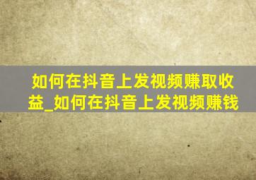 如何在抖音上发视频赚取收益_如何在抖音上发视频赚钱