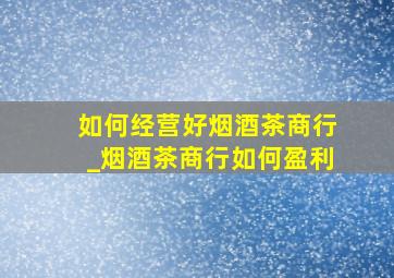 如何经营好烟酒茶商行_烟酒茶商行如何盈利