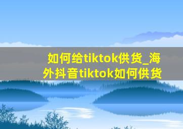 如何给tiktok供货_海外抖音tiktok如何供货