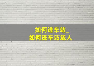 如何进车站_如何进车站送人