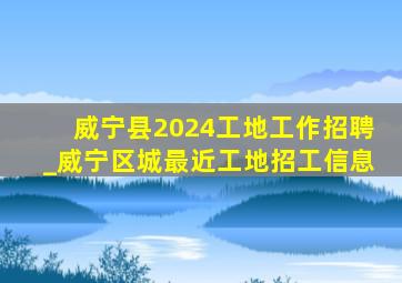 威宁县2024工地工作招聘_威宁区城最近工地招工信息