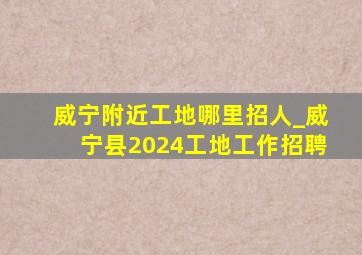 威宁附近工地哪里招人_威宁县2024工地工作招聘