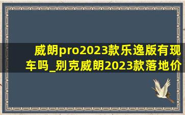 威朗pro2023款乐逸版有现车吗_别克威朗2023款落地价乐逸版