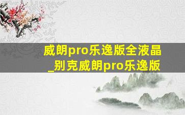 威朗pro乐逸版全液晶_别克威朗pro乐逸版