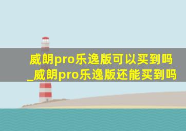 威朗pro乐逸版可以买到吗_威朗pro乐逸版还能买到吗