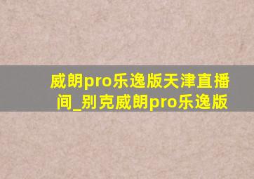 威朗pro乐逸版天津直播间_别克威朗pro乐逸版