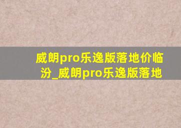 威朗pro乐逸版落地价临汾_威朗pro乐逸版落地