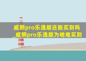 威朗pro乐逸版还能买到吗_威朗pro乐逸版为啥难买到