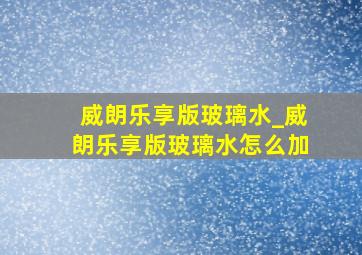 威朗乐享版玻璃水_威朗乐享版玻璃水怎么加